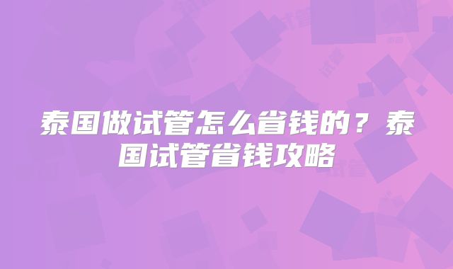 泰国做试管怎么省钱的？泰国试管省钱攻略