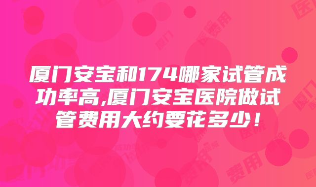 厦门安宝和174哪家试管成功率高,厦门安宝医院做试管费用大约要花多少！