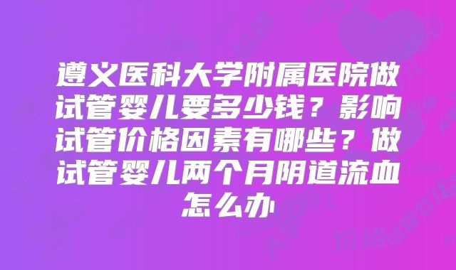 遵义医科大学附属医院做试管婴儿要多少钱？影响试管价格因素有哪些？做试管婴儿两个月阴道流血怎么办