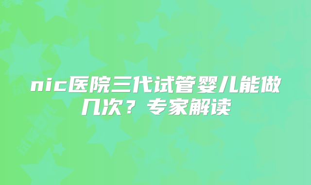 nic医院三代试管婴儿能做几次？专家解读