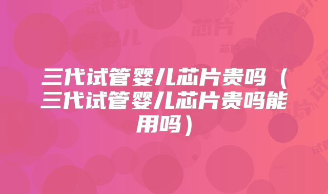 三代试管婴儿芯片贵吗（三代试管婴儿芯片贵吗能用吗）