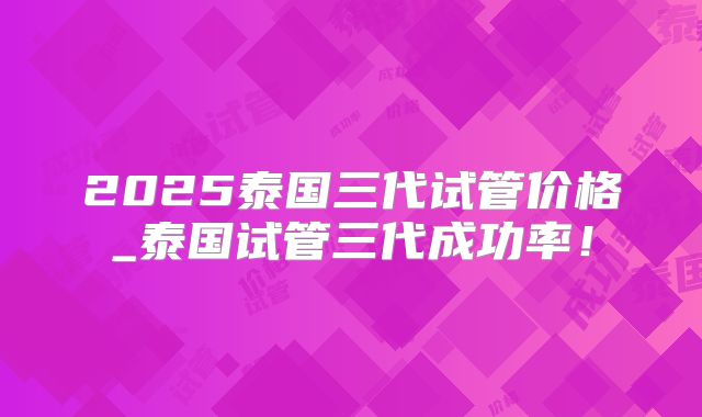2025泰国三代试管价格_泰国试管三代成功率！