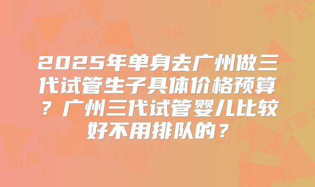 2025年单身去广州做三代试管生子具体价格预算?广州三代试管婴儿比较好不用排队的?