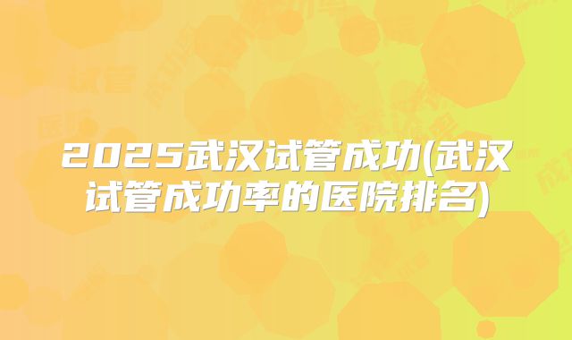 2025武汉试管成功(武汉试管成功率的医院排名)