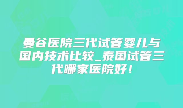 曼谷医院三代试管婴儿与国内技术比较_泰国试管三代哪家医院好！