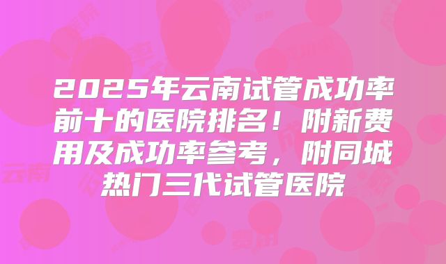 2025年云南试管成功率前十的医院排名！附新费用及成功率参考，附同城热门三代试管医院