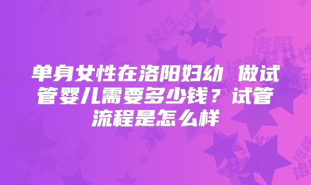 单身女性在洛阳妇幼 做试管婴儿需要多少钱？试管流程是怎么样