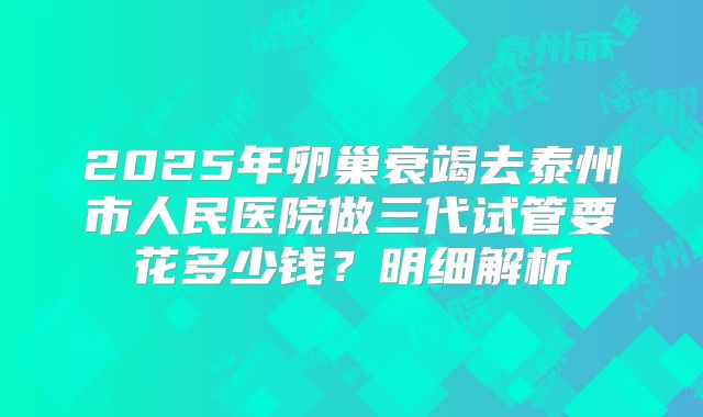 2025年卵巢衰竭去泰州市人民医院做三代试管要花多少钱？明细解析