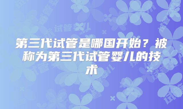 第三代试管是哪国开始？被称为第三代试管婴儿的技术