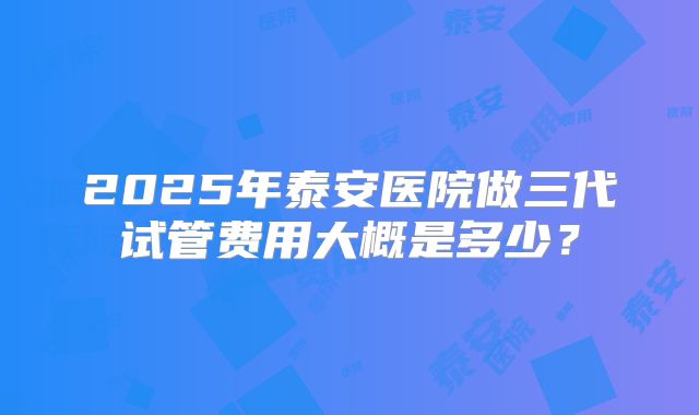 2025年泰安医院做三代试管费用大概是多少？