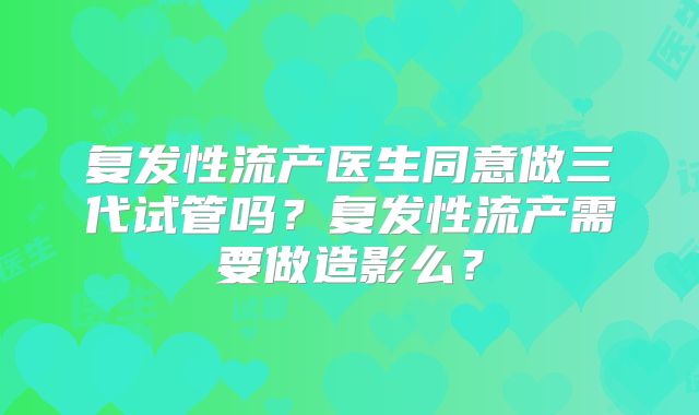 复发性流产医生同意做三代试管吗？复发性流产需要做造影么？