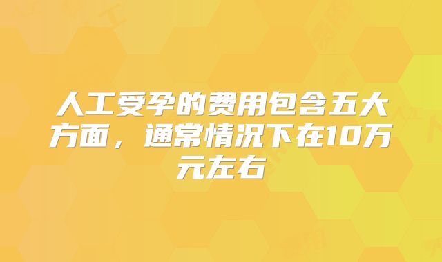 人工受孕的费用包含五大方面,通常情况下在10万元左右