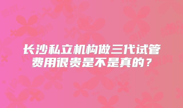 长沙私立机构做三代试管费用很贵是不是真的？
