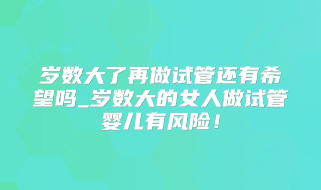 岁数大了再做试管还有希望吗_岁数大的女人做试管婴儿有风险！