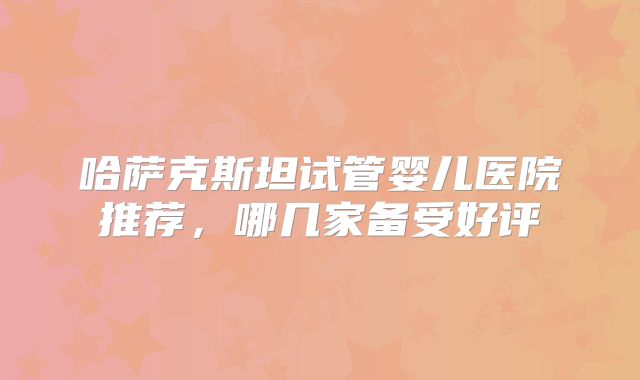 哈萨克斯坦试管婴儿医院推荐，哪几家备受好评