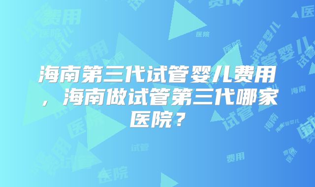 海南第三代试管婴儿费用，海南做试管第三代哪家医院？
