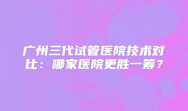 广州三代试管医院技术对比：哪家医院更胜一筹？
