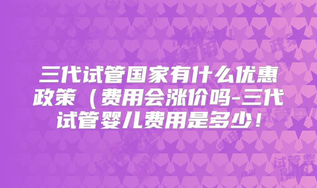 三代试管国家有什么优惠政策（费用会涨价吗-三代试管婴儿费用是多少！