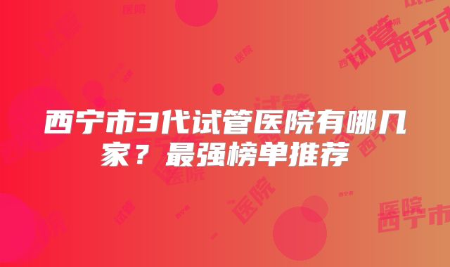 西宁市3代试管医院有哪几家？最强榜单推荐