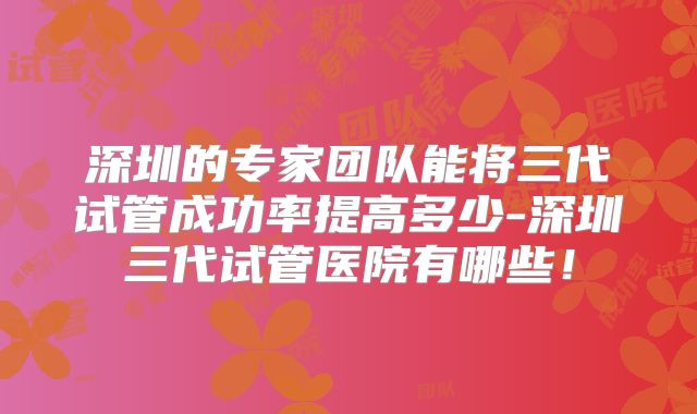 深圳的专家团队能将三代试管成功率提高多少-深圳三代试管医院有哪些！