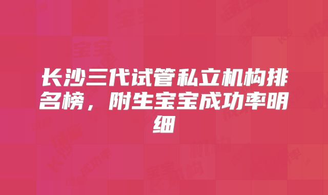 长沙三代试管私立机构排名榜,附生宝宝成功率明细