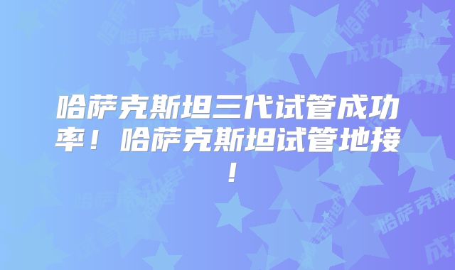 哈萨克斯坦三代试管成功率！哈萨克斯坦试管地接！