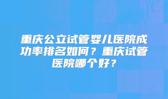 重庆公立试管婴儿医院成功率排名如何?重庆试管医院哪个好?