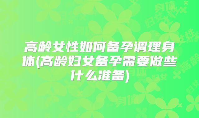 高龄女性如何备孕调理身体(高龄妇女备孕需要做些什么准备)