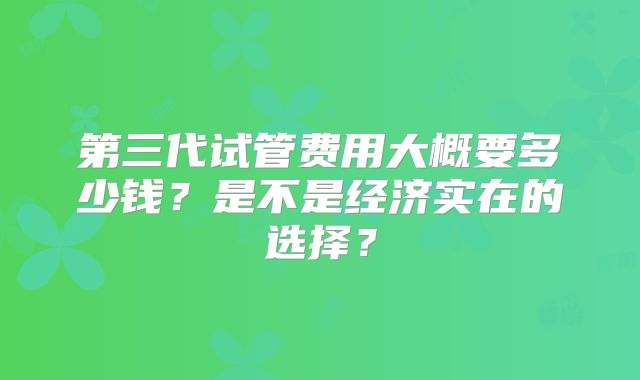 第三代试管费用大概要多少钱?是不是经济实在的选择?