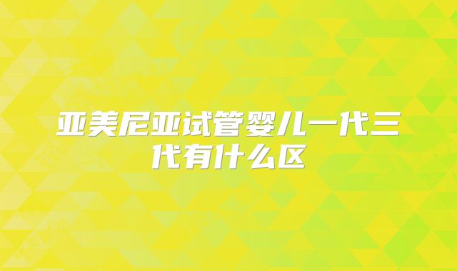 亚美尼亚试管婴儿一代三代有什么区