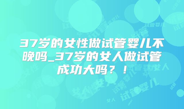 37岁的女性做试管婴儿不晚吗_37岁的女人做试管成功大吗？！