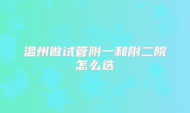 温州做试管附一和附二院怎么选