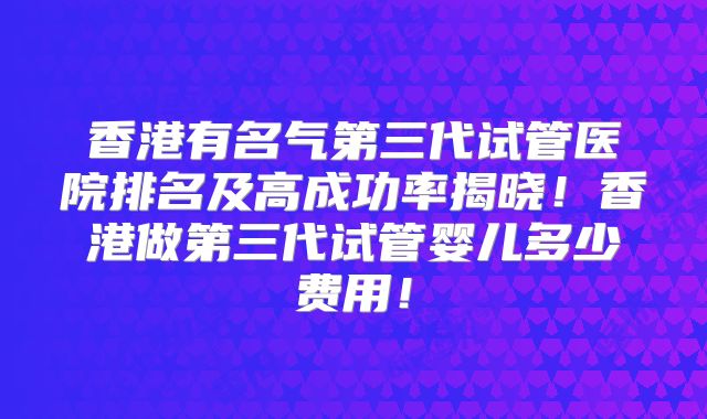 香港有名气第三代试管医院排名及高成功率揭晓！香港做第三代试管婴儿多少费用！
