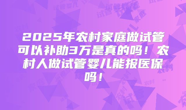 2025年农村家庭做试管可以补助3万是真的吗！农村人做试管婴儿能报医保吗！
