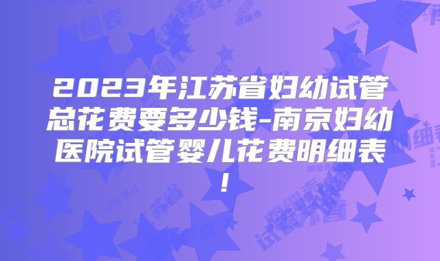 2023年江苏省妇幼试管总花费要多少钱-南京妇幼医院试管婴儿花费明细表！