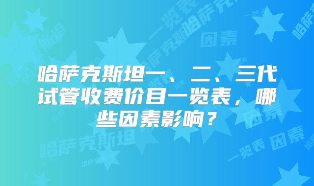 哈萨克斯坦一、二、三代试管收费价目一览表，哪些因素影响？
