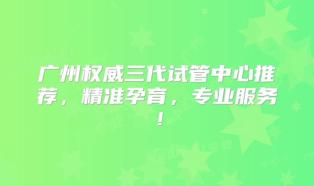广州权威三代试管中心推荐，精准孕育，专业服务！