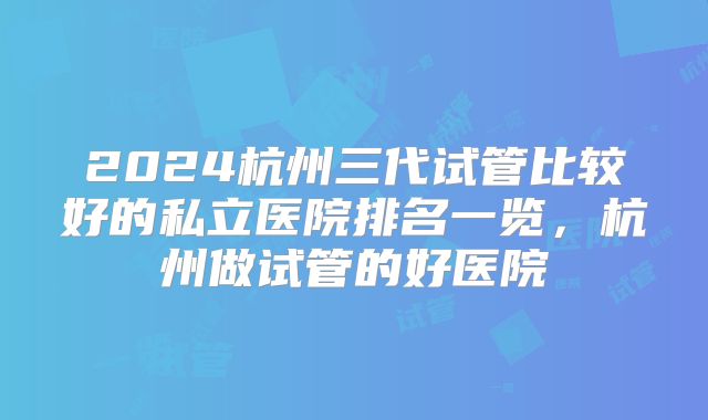 2024杭州三代试管比较好的私立医院排名一览，杭州做试管的好医院