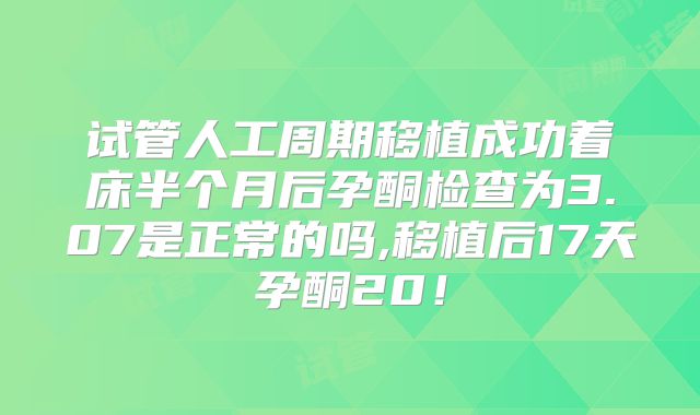 试管人工周期移植成功着床半个月后孕酮检查为3.07是正常的吗,移植后17天孕酮20!
