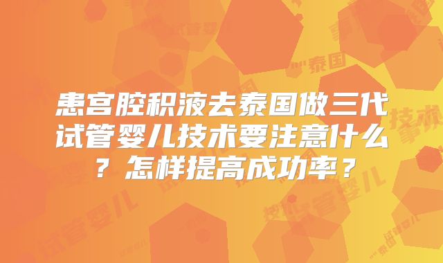 患宫腔积液去泰国做三代试管婴儿技术要注意什么？怎样提高成功率？