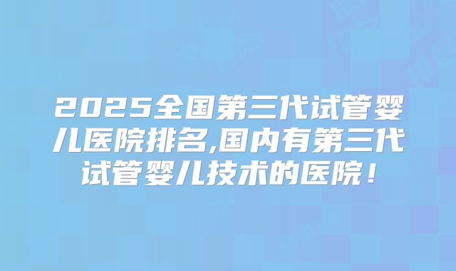 2025全国第三代试管婴儿医院排名,国内有第三代试管婴儿技术的医院！