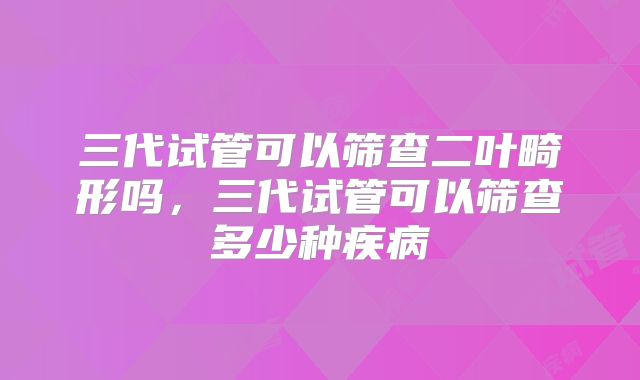 三代试管可以筛查二叶畸形吗，三代试管可以筛查多少种疾病