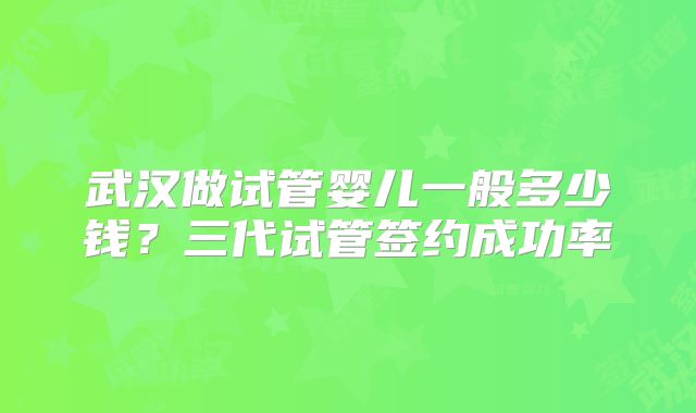 武汉做试管婴儿一般多少钱？三代试管签约成功率