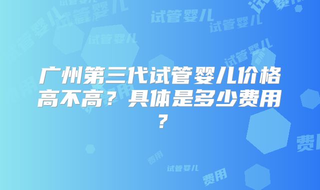 广州第三代试管婴儿价格高不高？具体是多少费用？