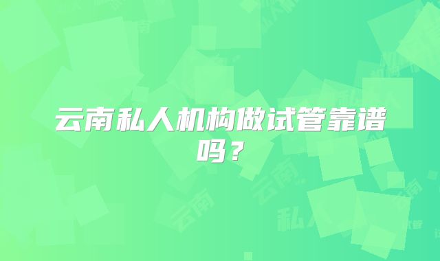 云南私人机构做试管靠谱吗？