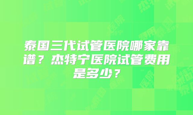 泰国三代试管医院哪家靠谱?杰特宁医院试管费用是多少?