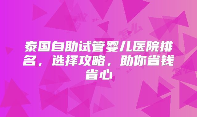 泰国自助试管婴儿医院排名，选择攻略，助你省钱省心