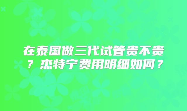 在泰国做三代试管贵不贵？杰特宁费用明细如何？