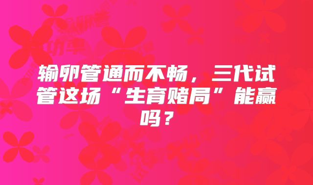 输卵管通而不畅,三代试管这场“生育赌局”能赢吗?