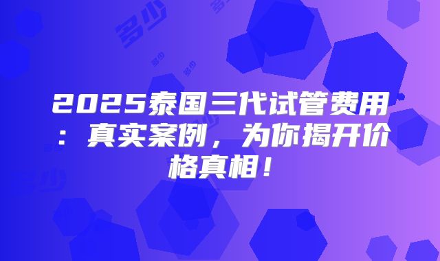 2025泰国三代试管费用：真实案例，为你揭开价格真相！